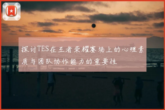 探讨TES在王者荣耀赛场上的心理素质与团队协作能力的重要性